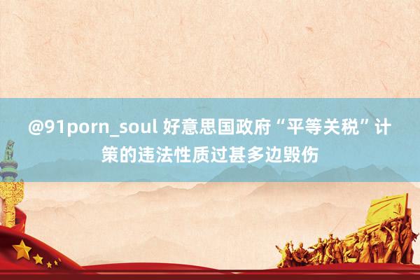 @91porn_soul 好意思国政府“平等关税”计策的违法性质过甚多边毁伤