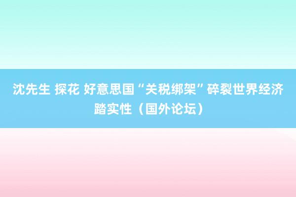 沈先生 探花 好意思国“关税绑架”碎裂世界经济踏实性（国外论坛）