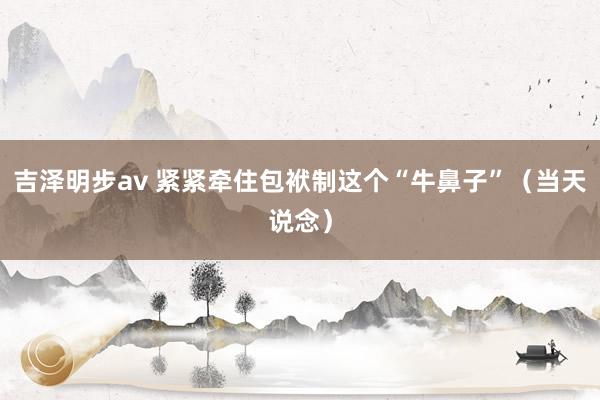 吉泽明步av 紧紧牵住包袱制这个“牛鼻子”（当天说念）