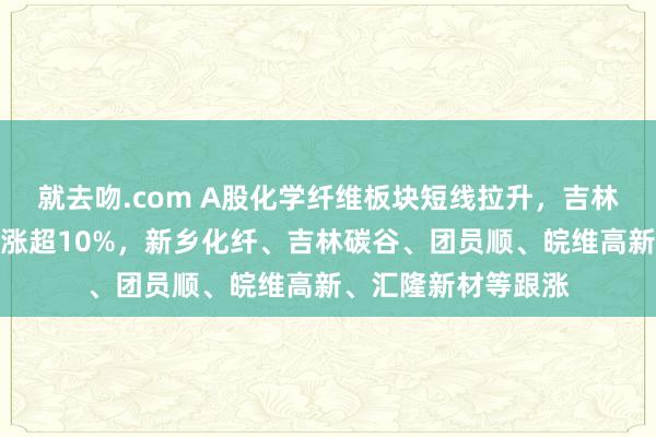 就去吻.com A股化学纤维板块短线拉升,吉林化纤涨停,同益中涨超10%,新乡化纤、吉林碳谷、团员顺、皖维高新、汇隆新材等跟涨
