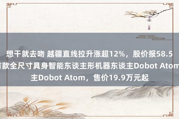 想干就去吻 越疆直线拉升涨超12%，股价报58.55港元！推出群众首款全尺寸具身智能东谈主形机器东谈主Dobot Atom，售价19.9万元起