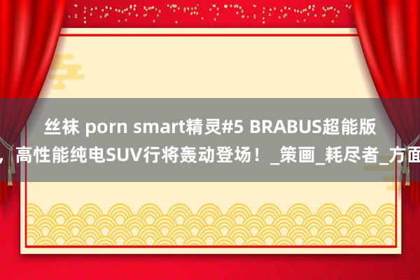丝袜 porn smart精灵#5 BRABUS超能版，高性能纯电SUV行将轰动登场！_策画_耗尽者_方面