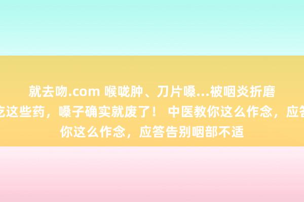 就去吻.com 喉咙肿、刀片嗓...被咽炎折磨的东谈主，再吃这些药，嗓子确实就废了！ 中医教你这么作念，应答告别咽部不适