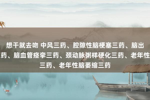 想干就去吻 中风三药、腔隙性脑梗塞三药、脑出血后遗症三药、脑血管痉挛三药、颈动脉粥样硬化三药、老年性脑萎缩三药