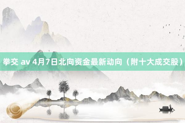 拳交 av 4月7日北向资金最新动向（附十大成交股）