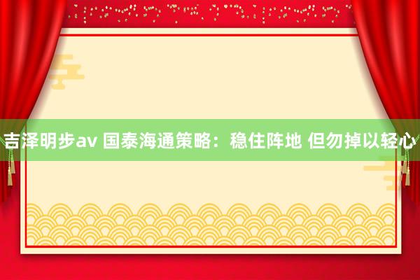 吉泽明步av 国泰海通策略：稳住阵地 但勿掉以轻心
