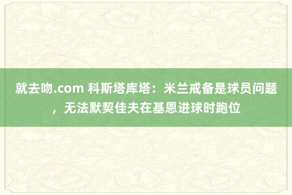 就去吻.com 科斯塔库塔：米兰戒备是球员问题，无法默契佳夫在基恩进球时跑位
