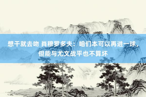 想干就去吻 肖穆罗多夫：咱们本可以再进一球，但能与尤文战平也不算坏