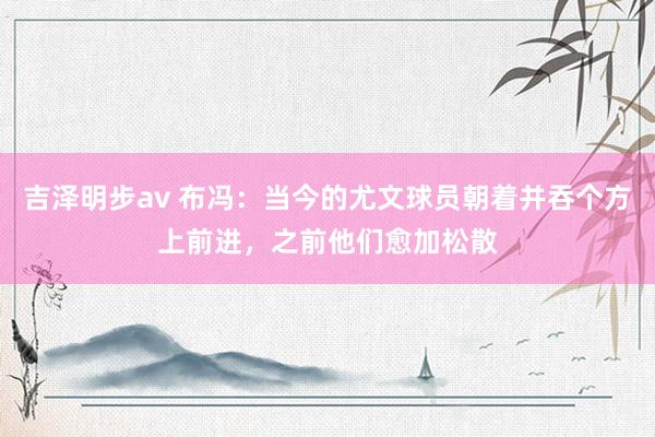 吉泽明步av 布冯：当今的尤文球员朝着并吞个方上前进，之前他们愈加松散