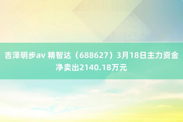 吉泽明步av 精智达（688627）3月18日主力资金净卖出2140.18万元