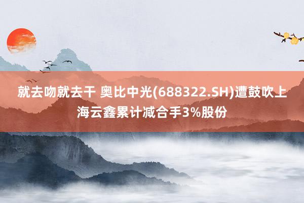 就去吻就去干 奥比中光(688322.SH)遭鼓吹上海云鑫累计减合手3%股份