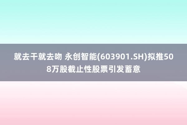 就去干就去吻 永创智能(603901.SH)拟推508万股截止性股票引发蓄意
