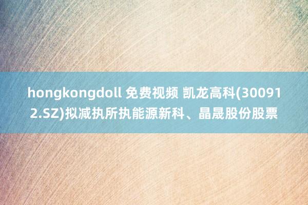 hongkongdoll 免费视频 凯龙高科(300912.SZ)拟减执所执能源新科、晶晟股份股票