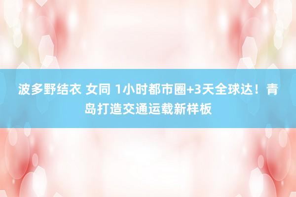 波多野结衣 女同 1小时都市圈+3天全球达！青岛打造交通运载新样板