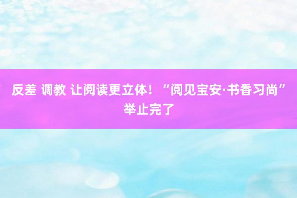 反差 调教 让阅读更立体！“阅见宝安·书香习尚”举止完了