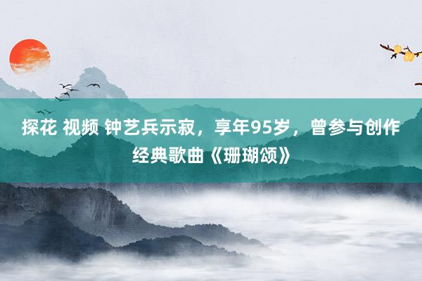 探花 视频 钟艺兵示寂，享年95岁，曾参与创作经典歌曲《珊瑚颂》