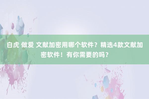 白虎 做爱 文献加密用哪个软件？精选4款文献加密软件！有你需要的吗？