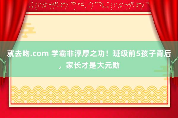 就去吻.com 学霸非淳厚之功！班级前5孩子背后，家长才是大元勋