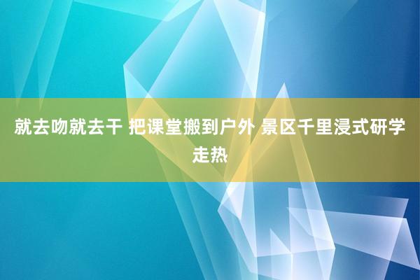 就去吻就去干 把课堂搬到户外 景区千里浸式研学走热