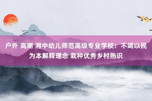 户外 高潮 湘中幼儿师范高级专业学校：不竭以民为本解释理念 栽种优秀乡村熟识