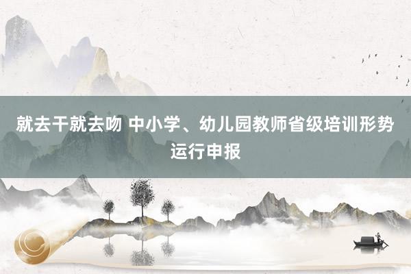 就去干就去吻 中小学、幼儿园教师省级培训形势运行申报