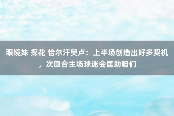 眼镜妹 探花 恰尔汗奥卢：上半场创造出好多契机，次回合主场球迷会匡助咱们