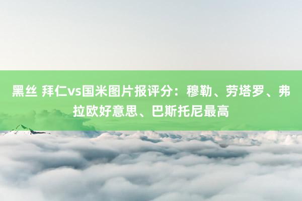 黑丝 拜仁vs国米图片报评分：穆勒、劳塔罗、弗拉欧好意思、巴斯托尼最高