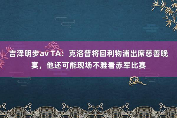 吉泽明步av TA：克洛普将回利物浦出席慈善晚宴，他还可能现场不雅看赤军比赛