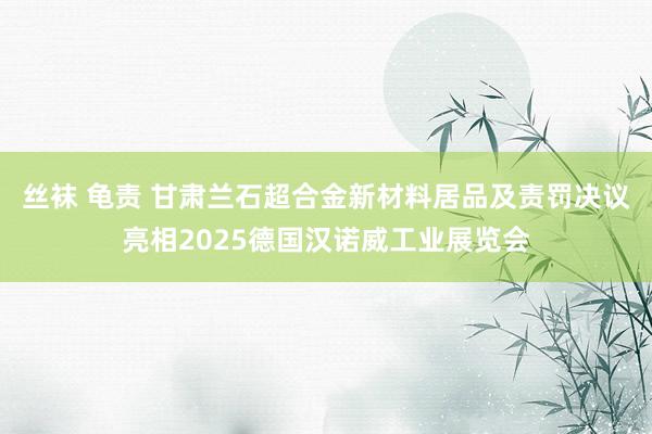 丝袜 龟责 甘肃兰石超合金新材料居品及责罚决议亮相2025德国汉诺威工业展览会
