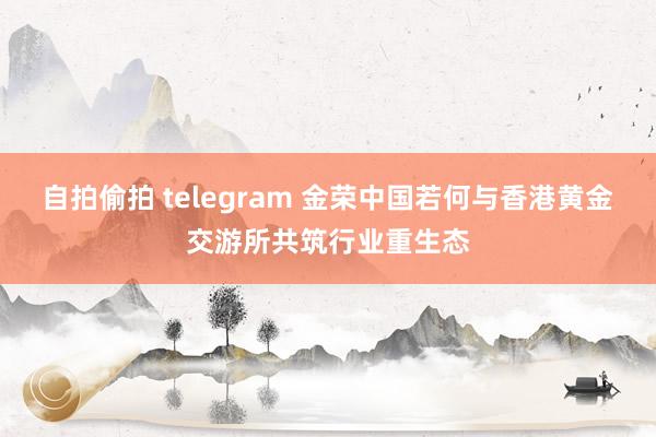 自拍偷拍 telegram 金荣中国若何与香港黄金交游所共筑行业重生态