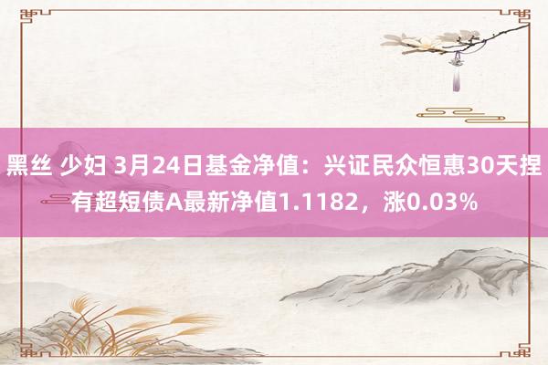 黑丝 少妇 3月24日基金净值：兴证民众恒惠30天捏有超短债A最新净值1.1182，涨0.03%