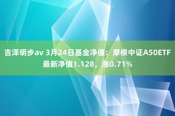 吉泽明步av 3月24日基金净值：摩根中证A50ETF最新净值1.128，涨0.71%