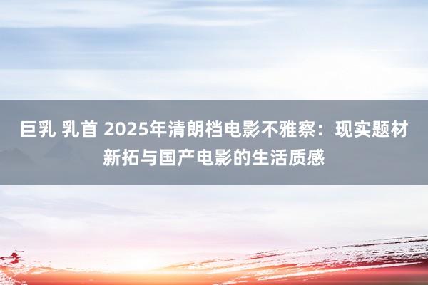巨乳 乳首 2025年清朗档电影不雅察：现实题材新拓与国产电影的生活质感