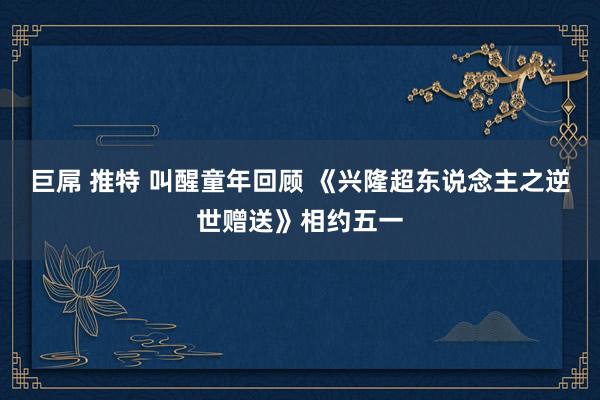巨屌 推特 叫醒童年回顾 《兴隆超东说念主之逆世赠送》相约五一