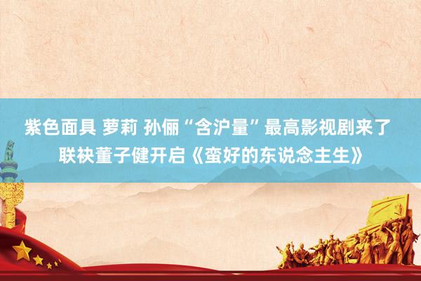 紫色面具 萝莉 孙俪“含沪量”最高影视剧来了 联袂董子健开启《蛮好的东说念主生》