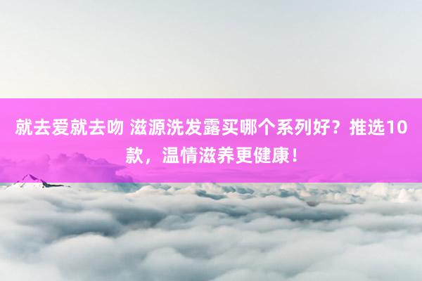 就去爱就去吻 滋源洗发露买哪个系列好？推选10款，温情滋养更健康！