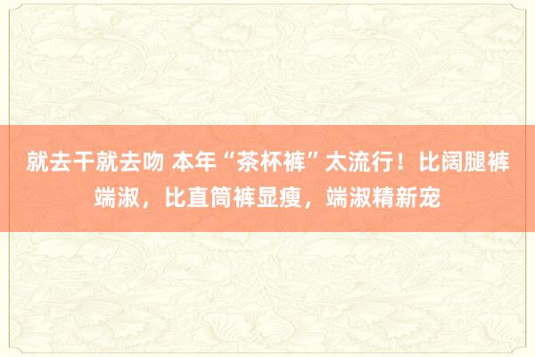 就去干就去吻 本年“茶杯裤”太流行！比阔腿裤端淑，比直筒裤显瘦，端淑精新宠