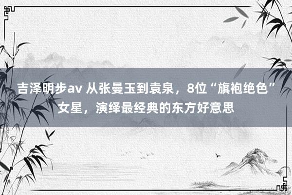 吉泽明步av 从张曼玉到袁泉，8位“旗袍绝色”女星，演绎最经典的东方好意思