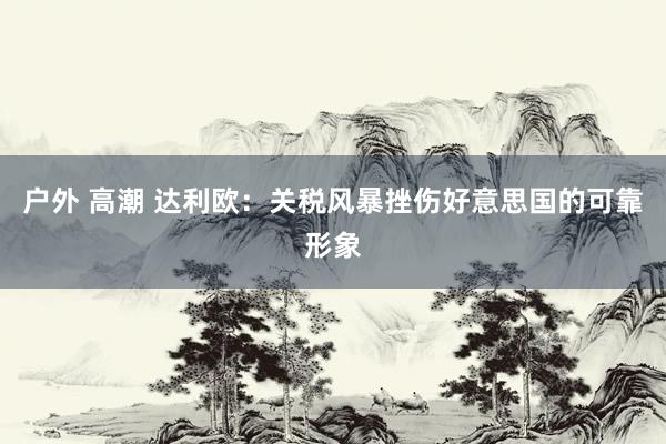户外 高潮 达利欧：关税风暴挫伤好意思国的可靠形象