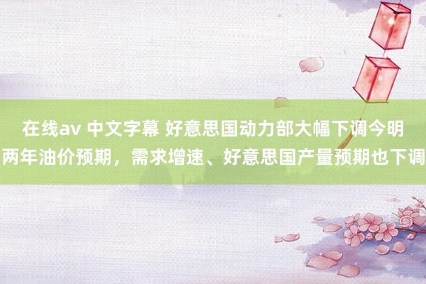 在线av 中文字幕 好意思国动力部大幅下调今明两年油价预期，需求增速、好意思国产量预期也下调