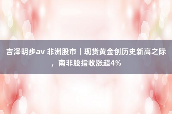 吉泽明步av 非洲股市|现货黄金创历史新高之际,南非股指收涨超4%