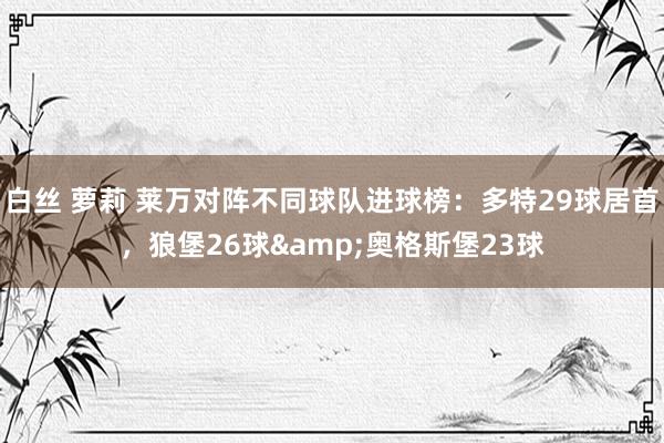 白丝 萝莉 莱万对阵不同球队进球榜：多特29球居首，狼堡26球&奥格斯堡23球