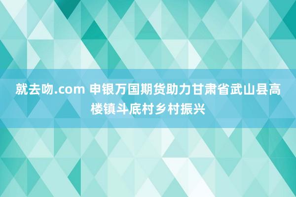 就去吻.com 申银万国期货助力甘肃省武山县高楼镇斗底村乡村振兴