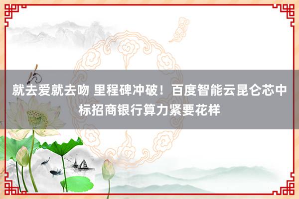 就去爱就去吻 里程碑冲破！百度智能云昆仑芯中标招商银行算力紧要花样