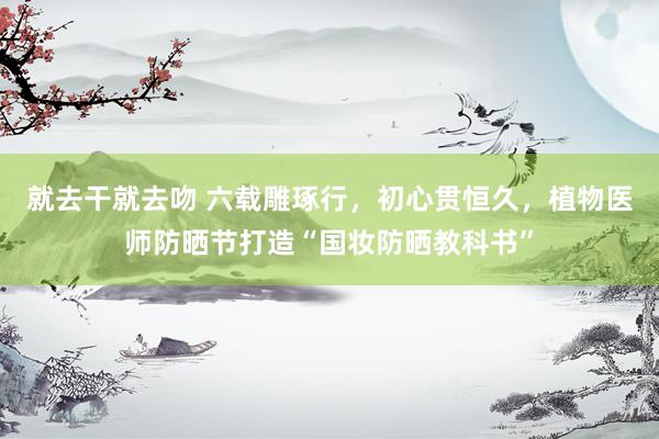 就去干就去吻 六载雕琢行，初心贯恒久，植物医师防晒节打造“国妆防晒教科书”