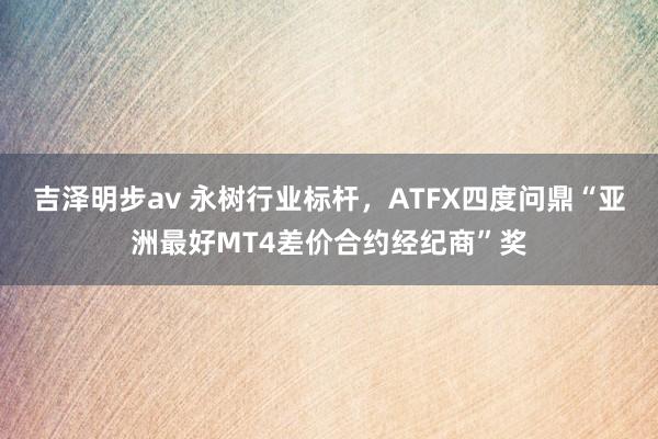 吉泽明步av 永树行业标杆，ATFX四度问鼎“亚洲最好MT4差价合约经纪商”奖