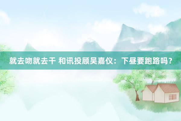 就去吻就去干 和讯投顾吴嘉仪：下昼要跑路吗？