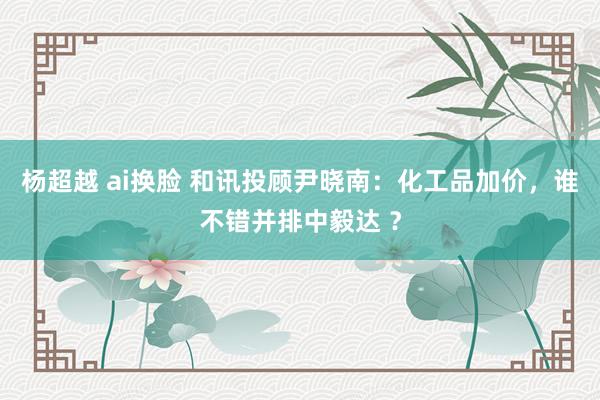 杨超越 ai换脸 和讯投顾尹晓南：化工品加价，谁不错并排中毅达 ？