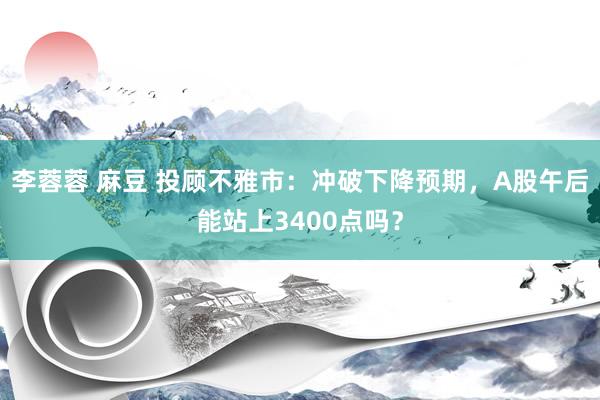 李蓉蓉 麻豆 投顾不雅市：冲破下降预期，A股午后能站上3400点吗？