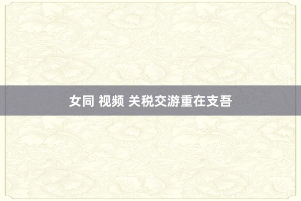 女同 视频 关税交游重在支吾